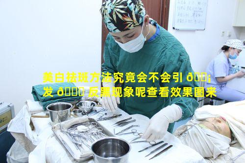 美白祛斑方法究竟会不会引 🐡 发 🐒 反黑现象呢查看效果图来解惑